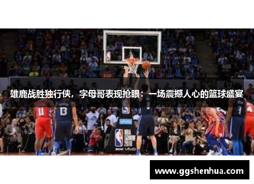 雄鹿战胜独行侠，字母哥表现抢眼：一场震撼人心的篮球盛宴